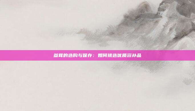 参茸的选购与保存:如何挑选优质滋补品