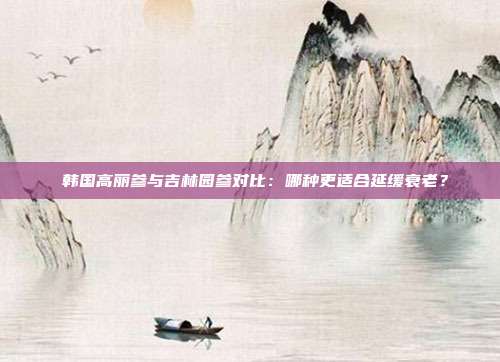 韩国高丽参与吉林园参对比:哪种更适合延缓衰老?